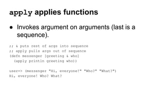 apply applies functions
● Invokes argument on arguments (last is a
sequence).
;; & puts rest of args into sequence
;; apply pulls args out of sequence
(defn messenger [greeting & who]
(apply println greeting who))
user=> (messenger "Hi, everyone!" "Who?" "What?")
Hi, everyone! Who? What?

 