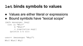 let binds symbols to values
● Values are either literal or expressions
● Bound symbols have “lexical scope”
(defn messenger [msg]
(let [a “Who?”
b “What?”
c (capitalize msg)]
(println a b c)))
user=> (messenger “Why?”)
Who? What? Why?

 