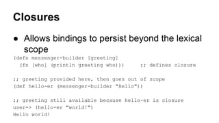 Closures
● Allows bindings to persist beyond the lexical
scope
(defn messenger-builder [greeting]
(fn [who] (println greeting who)))

;; defines closure

;; greeting provided here, then goes out of scope
(def hello-er (messenger-builder "Hello"))
;; greeting still available because hello-er is closure
user=> (hello-er "world!")
Hello world!

 