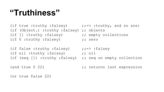 “Truthiness”
(if
(if
(if
(if

true :truthy :falsey)
(Object.) :truthy :falsey)
[] :truthy :falsey)
0 :truthy :falsey)

;;=> :truthy, and so are:
;; objects
;; empty collections
;; zero

(if false :truthy :falsey)
(if nil :truthy :falsey)
(if (seq []) :truthy :falsey)

;;=> :falsey
;; nil
;; seq on empty collection

(and true 0 22)

;; returns last expression

(or true false 22)

 