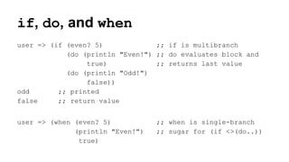 if, do, and when
user => (if (even? 5)
;; if is multibranch
(do (println "Even!") ;; do evaluates block and
true)
;; returns last value
(do (println "Odd!")
false))
odd
;; printed
false
;; return value
user => (when (even? 5)
(println "Even!")
true)

;; when is single-branch
;; sugar for (if <>(do..))

 