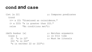 cond and case
(let [x 22]
;; Compares predicates
(cond
(<= x 22) "Dismissed as coincidence."
(> x 222) "x is greater than 222."
:else
"No conditions met"))
(defn bazbar [x]
(case x
22 "x is 22"
222 "x is 222"
"x is neither 22 or 222"))

;; Matches arguments
;; in O(1) time
;; Must be literals

 