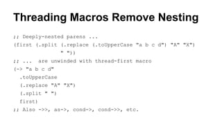 Threading Macros Remove Nesting
;; Deeply-nested parens ...
(first (.split (.replace (.toUpperCase "a b c d") "A" "X")
" "))
;; ...

are unwinded with thread-first macro

(-> "a b c d"
.toUpperCase
(.replace "A" "X")
(.split " ")
first)
;; Also ->>, as->, cond->, cond->>, etc.

 