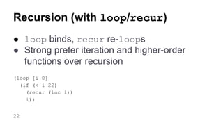 Recursion (with loop/recur)
● loop binds, recur re-loops
● Strong prefer iteration and higher-order
functions over recursion
(loop [i 0]
(if (< i 22)
(recur (inc i))
i))
22

 