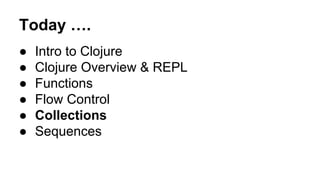 Today ….
●
●
●
●
●
●

Intro to Clojure
Clojure Overview & REPL
Functions
Flow Control
Collections
Sequences

 