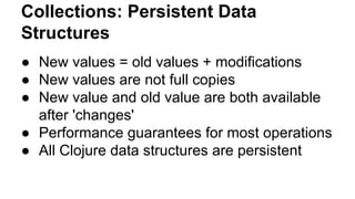 Collections: Persistent Data
Structures
● New values = old values + modifications
● New values are not full copies
● New value and old value are both available
after 'changes'
● Performance guarantees for most operations
● All Clojure data structures are persistent

 