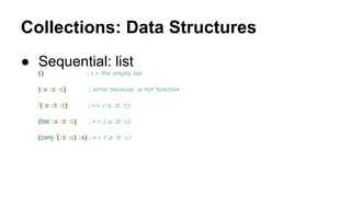 Collections: Data Structures
● Sequential: list
()

;=> the empty list

(:a :b :c)

; error because :a not function

'(:a :b :c)

;=> (:a :b :c)

(list :a :b :c)

;=> (:a :b :c)

(conj '(:b :c) :a) ;=> (:a :b :c)

 
