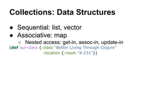 Collections: Data Structures
● Sequential: list, vector
● Associative: map
○ Nested access: get-in, assoc-in, update-in
(def our-class {:class "Better Living Through Clojure"
:location {:room "4-231"})

 