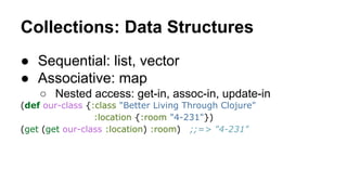 Collections: Data Structures
● Sequential: list, vector
● Associative: map
○ Nested access: get-in, assoc-in, update-in
(def our-class {:class "Better Living Through Clojure"
:location {:room "4-231"})
(get (get our-class :location) :room) ;;=> "4-231"

 