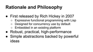 Rationale and Philosophy
● First released by Rich Hickey in 2007
○ Expressive functional programming with Lisp
○ Designed for concurrency use by default
○ Embedded in an existing platform

● Robust, practical, high-performance
● Simple abstractions backed by powerful
ideas

 