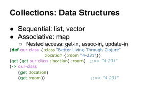 Collections: Data Structures
● Sequential: list, vector
● Associative: map
○ Nested access: get-in, assoc-in, update-in
(def our-class {:class "Better Living Through Clojure"
:location {:room "4-231"})
(get (get our-class :location) :room) ;;=> "4-231"
(-> our-class
(get :location)
(get :room))
;;=> "4-231"

 