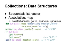 Collections: Data Structures
● Sequential: list, vector
● Associative: map
○ Nested access: get-in, assoc-in, update-in
(def our-class {:class "Better Living Through Clojure"
:location {:room "4-231"})
(get (get our-class :location) :room) ;;=> "4-231"
(-> our-class
(get :location)
(get :room))
;;=> "4-231"
(get-in our-class [:location :room]) ;;=> "4-231"

 