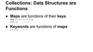 Collections: Data Structures are
Functions
● Maps are functions of their keys
(def dict {:a "a" :b "b"})
(dict :b)
;;=> "b"

● Keywords are functions of maps
(:b dict)

;;=> "b"

 