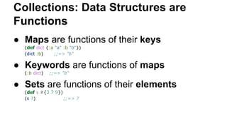 Collections: Data Structures are
Functions
● Maps are functions of their keys
(def dict {:a "a" :b "b"})
(dict :b)
;;=> "b"

● Keywords are functions of maps
(:b dict)

;;=> "b"

● Sets are functions of their elements
(def s #{3 7 9})
(s 7)
;;=> 7

 