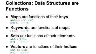 Collections: Data Structures are
Functions
● Maps are functions of their keys
(def dict {:a "a" :b "b"})
(dict :b) ;;=> "b"

● Keywords are functions of maps
(:b dict)

;;=> "b"

● Sets are functions of their elements
(def s #{3 7 9})
(s 7)
;;=> 7

● Vectors are functions of their indices
(def v [:a :b :c])
(v 1)
;;=> :b

 