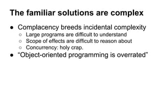 The familiar solutions are complex
● Complacency breeds incidental complexity
○ Large programs are difficult to understand
○ Scope of effects are difficult to reason about
○ Concurrency: holy crap.

● “Object-oriented programming is overrated”

 