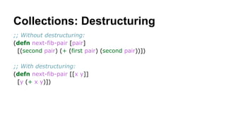 Collections: Destructuring
;; Without destructuring:
(defn next-fib-pair [pair]
[(second pair) (+ (first pair) (second pair))])
;; With destructuring:
(defn next-fib-pair [[x y]]
[y (+ x y)])

 