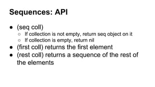 Sequences: API
● (seq coll)
○ If collection is not empty, return seq object on it
○ If collection is empty, return nil

● (first coll) returns the first element
● (rest coll) returns a sequence of the rest of
the elements

 