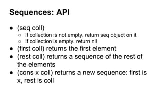 Sequences: API
● (seq coll)
○ If collection is not empty, return seq object on it
○ If collection is empty, return nil

● (first coll) returns the first element
● (rest coll) returns a sequence of the rest of
the elements
● (cons x coll) returns a new sequence: first is
x, rest is coll

 
