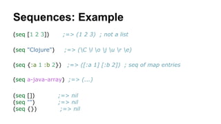 Sequences: Example
(seq [1 2 3])

;=> (1 2 3) ; not a list

(seq "Clojure")

;=> (C l o j u r e)

(seq {:a 1 :b 2})

;=> ([:a 1] [:b 2]) ; seq of map entries

(seq a-java-array) ;=> (...)
(seq [])
(seq "")
(seq {})

;=> nil
;=> nil
;=> nil

 