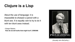 Clojure is a Lisp
About the use of language: it is
impossible to sharpen a pencil with a
blunt axe. It is equally vain to try to do it
with ten blunt axes instead.
- Edsger Dijkstra
How do we tell truths that might hurt?, EWD498

(Actually John McCarthy.)

 