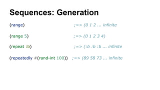Sequences: Generation
(range)

;=> (0 1 2 ... infinite

(range 5)

;=> (0 1 2 3 4)

(repeat :b)

;=> (:b :b :b ... infinite

(repeatedly #(rand-int 100))

;=> (89 58 73 ... infinite

 