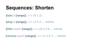 Sequences: Shorten
(take 3 (range)) ;=> (0 1 2)
(drop 3 (range)) ;=> (3 4 5 ... infinite
(filter even? (range)) ;=> (0 2 4 6 ... infinite
(remove even? (range)) ;=> (1 3 5 7 ... infinite

 