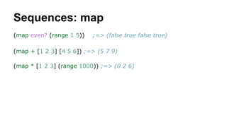 Sequences: map
(map even? (range 1 5))

;=> (false true false true)

(map + [1 2 3] [4 5 6]) ;=> (5 7 9)
(map * [1 2 3] (range 1000)) ;=> (0 2 6)

 