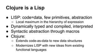 Clojure is a Lisp
● LISP: code=data, few primitives, abstraction
○ Local maximum in the hierarchy of expression

● Dynamically typed and compiled, interpreted
● Syntactic abstraction through macros
● Clojure:
○ Extends code-as-data to new data structures
○ Modernizes LISP with new ideas from existing
functional languages

 