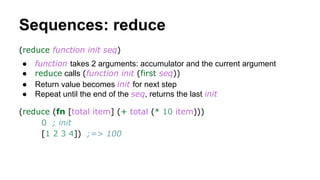 Sequences: reduce
(reduce function init seq)
●
●
●
●

function takes 2 arguments: accumulator and the current argument
reduce calls (function init (first seq))
Return value becomes init for next step
Repeat until the end of the seq, returns the last init

(reduce (fn [total item] (+ total (* 10 item)))
0 ; init
[1 2 3 4]) ;=> 100

 