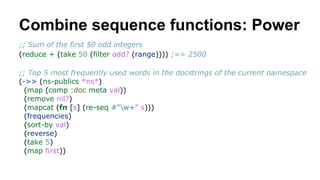 Combine sequence functions: Power
;; Sum of the first 50 odd integers
(reduce + (take 50 (filter odd? (range)))) ;=> 2500
;; Top 5 most frequently used words in the docstrings of the current namespace
(->> (ns-publics *ns*)
(map (comp :doc meta val))
(remove nil?)
(mapcat (fn [s] (re-seq #"w+" s)))
(frequencies)
(sort-by val)
(reverse)
(take 5)
(map first))

 