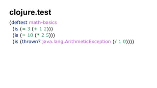 clojure.test
(deftest math-basics
(is (= 3 (+ 1 2)))
(is (= 10 (* 2 5)))
(is (thrown? java.lang.ArithmeticException (/ 1 0))))

 