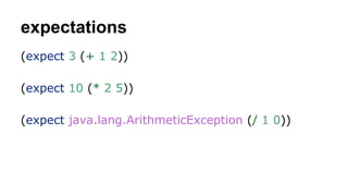expectations
(expect 3 (+ 1 2))
(expect 10 (* 2 5))
(expect java.lang.ArithmeticException (/ 1 0))

 