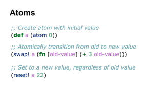 Atoms
;; Create atom with initial value
(def a (atom 0))
;; Atomically transition from old to new value
(swap! a (fn [old-value] (+ 3 old-value)))
;; Set to a new value, regardless of old value
(reset! a 22)

 