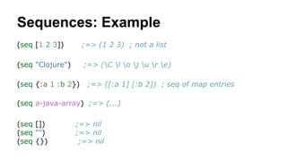 Sequences: Example
(seq [1 2 3])

;=> (1 2 3) ; not a list

(seq "Clojure")

;=> (C l o j u r e)

(seq {:a 1 :b 2})

;=> (...