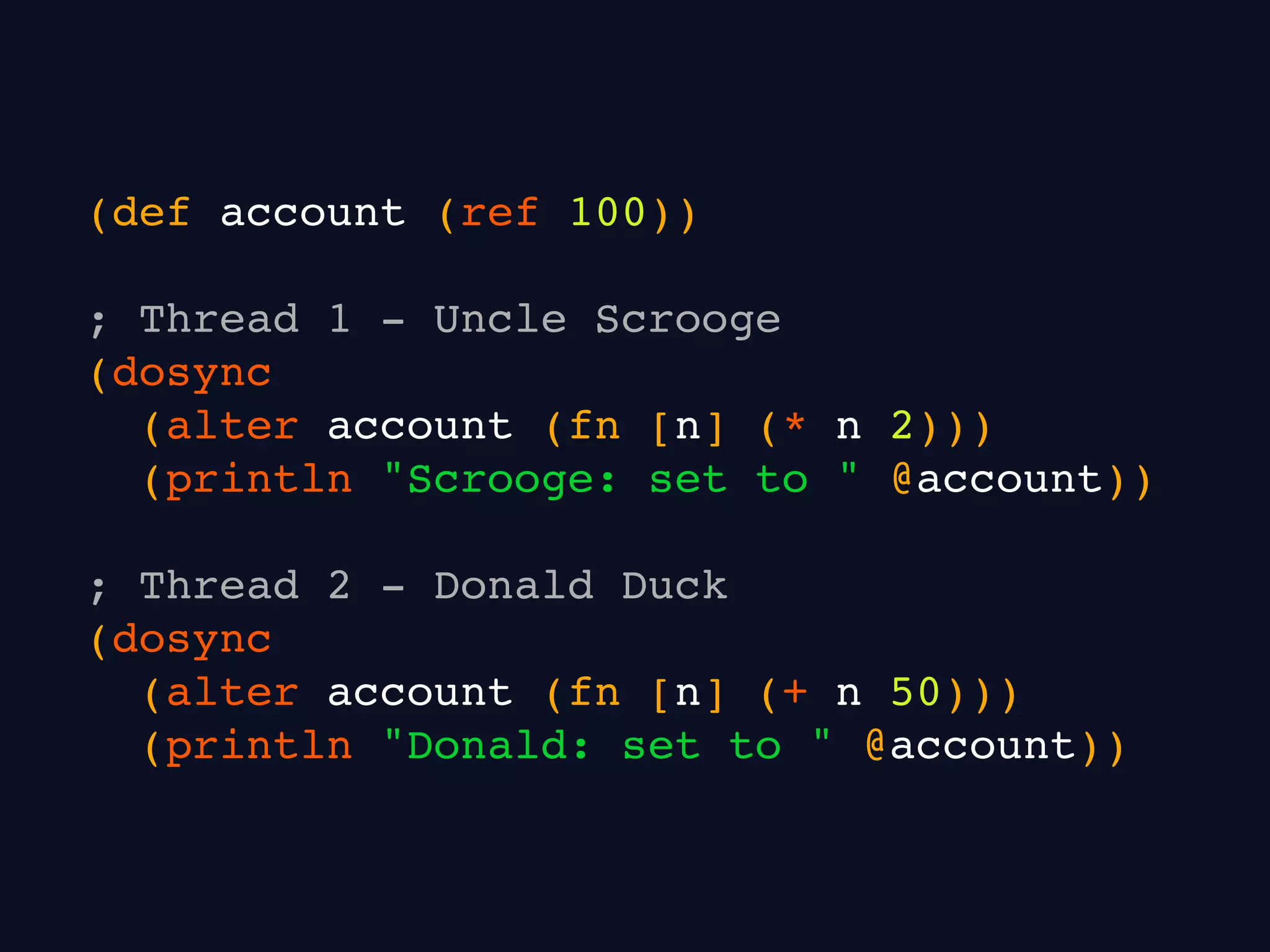 (def account (ref 100))
; Thread 1 - Uncle Scrooge
(dosync
(alter account (fn [n] (* n 2)))
(println "Scrooge: set to " @account))
; Thread 2 - Donald Duck
(dosync
(alter account (fn [n] (+ n 50)))
(println "Donald: set to " @account))
 