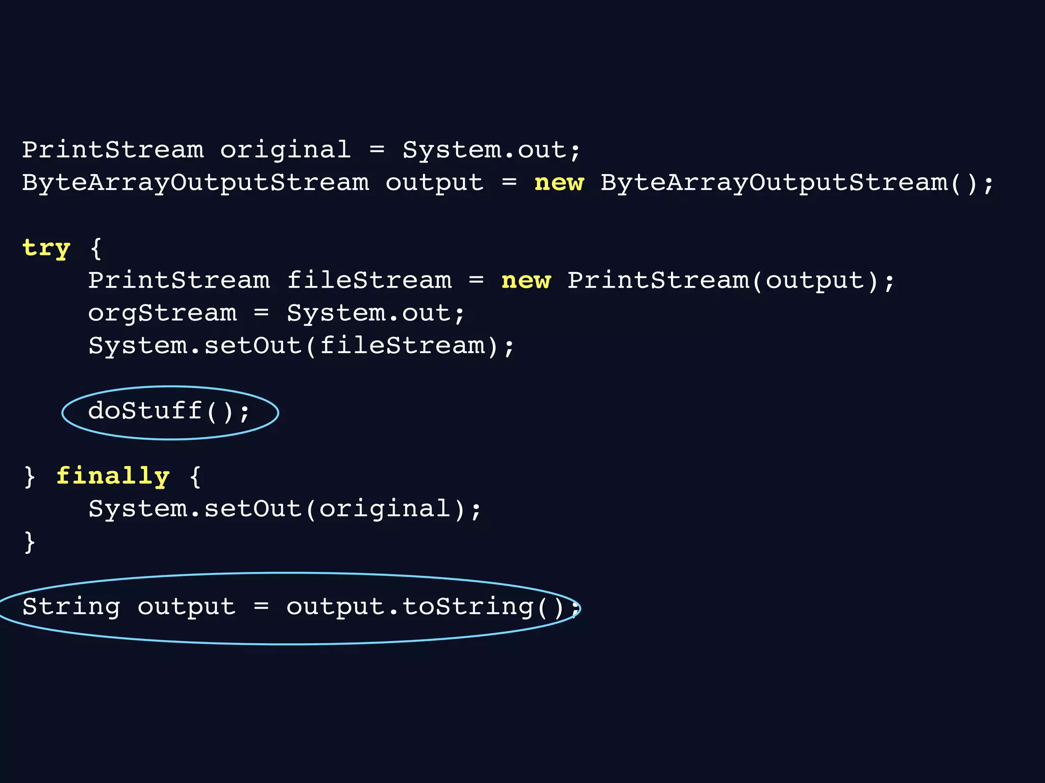 PrintStream original = System.out;
ByteArrayOutputStream output = new ByteArrayOutputStream();
try {
PrintStream fileStream = new PrintStream(output);
orgStream = System.out;
System.setOut(fileStream);
doStuff();
} finally {
System.setOut(original);
}
String output = output.toString();
 