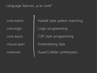 Language features „a la carte“
core.logic
core.async
clojure.spec
core.match Haskell style pattern matching
Logic programming
CSP style programming
Schematizing data
overtone SuperCollider synthesizers
 