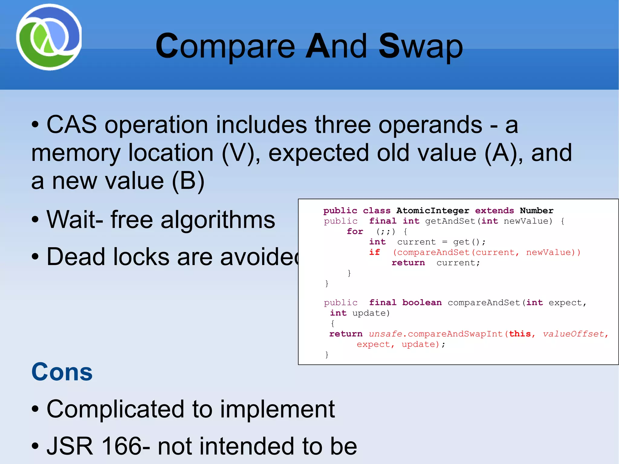 CAS operation includes three operands - a memory location (V), expected old value (A), and a new value (B) Wait- free algorithms Dead locks are avoided Cons Complicated to implement JSR 166- not intended to be used directly by most developers public class AtomicInteger extends Number public final int getAndSet( int newValue) { for (;;) { int current = get(); if (compareAndSet(current, newValue)) return current; } } public final boolean compareAndSet( int expect, int update) { return unsafe .compareAndSwapInt( this , valueOffset , expect, update) ; } C ompare A nd S wap 