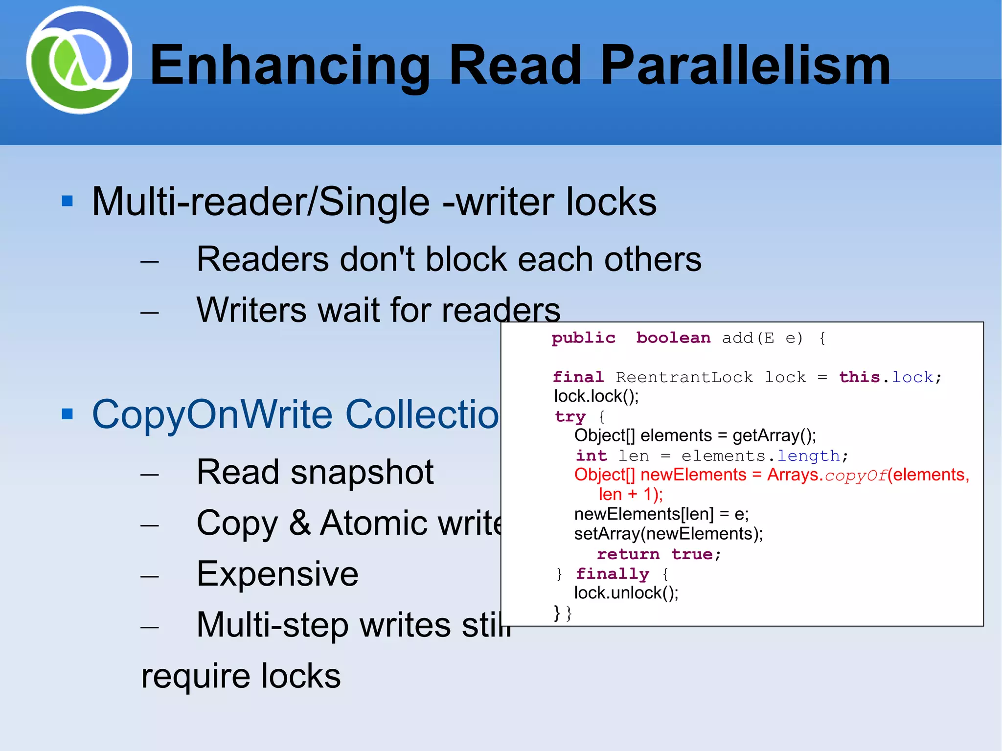 Enhancing Read Parallelism Multi-reader/Single -writer locks Readers don't block each others Writers wait for readers CopyOnWrite Collections Read snapshot Copy & Atomic writes Expensive Multi-step writes still require locks public boolean add(E e) { final ReentrantLock lock = this . lock ; lock.lock(); try { Object[] elements = getArray(); int len = elements. length ; Object[] newElements = Arrays. copyOf (elements, len + 1); newElements[len] = e; setArray(newElements); return true ; } finally { lock.unlock(); } } 
