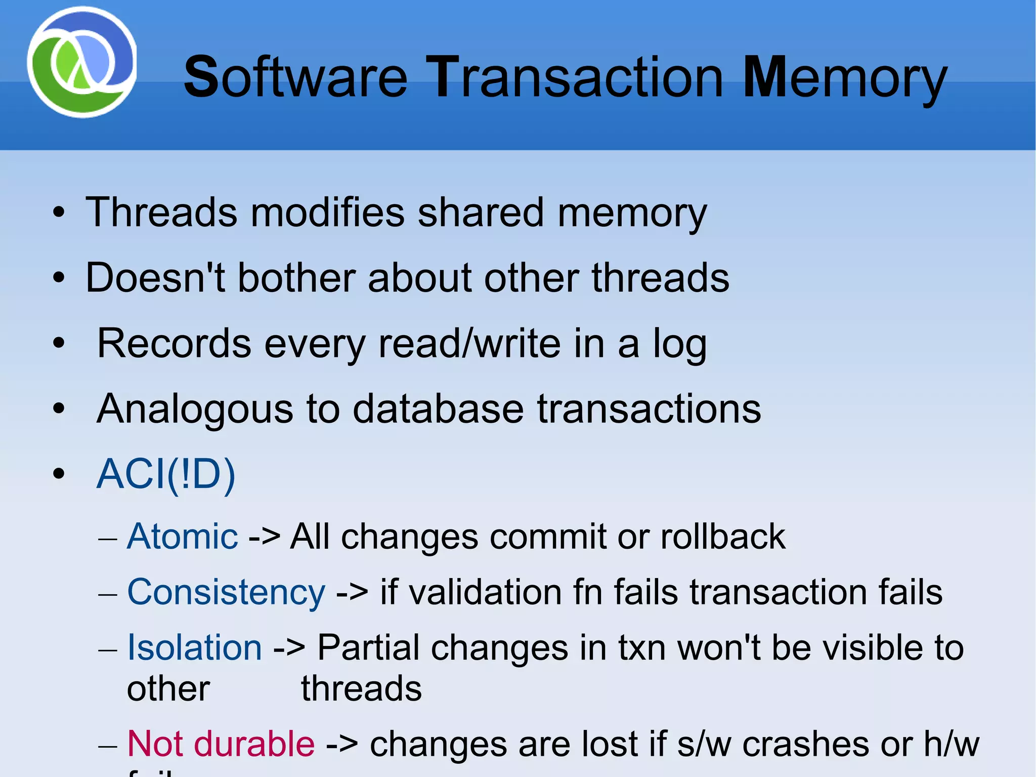 Threads modifies shared memory Doesn't bother about other threads Records every read/write in a log Analogous to database transactions ACI(!D) Atomic -> All changes commit or rollback Consistency -> if validation fn fails transaction fails Isolation -> Partial changes in txn won't be visible to other threads Not durable -> changes are lost if s/w crashes or h/w fails S oftware T ransaction M emory 