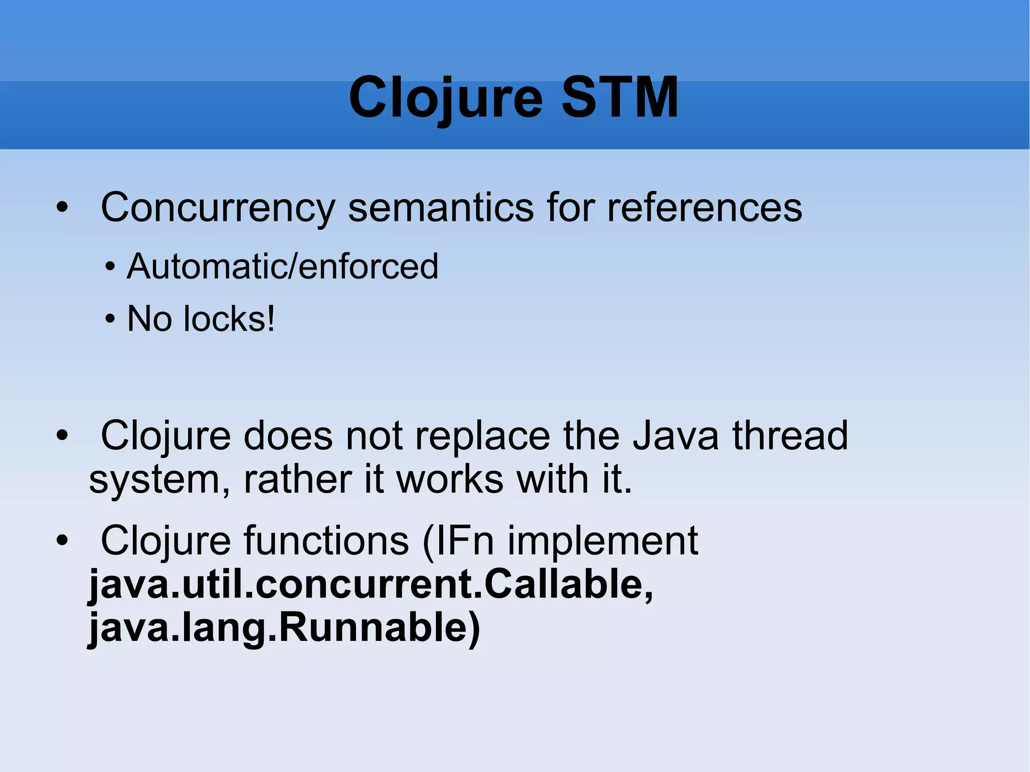 Clojure STM Concurrency semantics for references • Automatic/enforced • No locks! Clojure does not replace the Java thread system, rather it works with it. Clojure functions (IFn implement java.util.concurrent.Callable, java.lang.Runnable) 