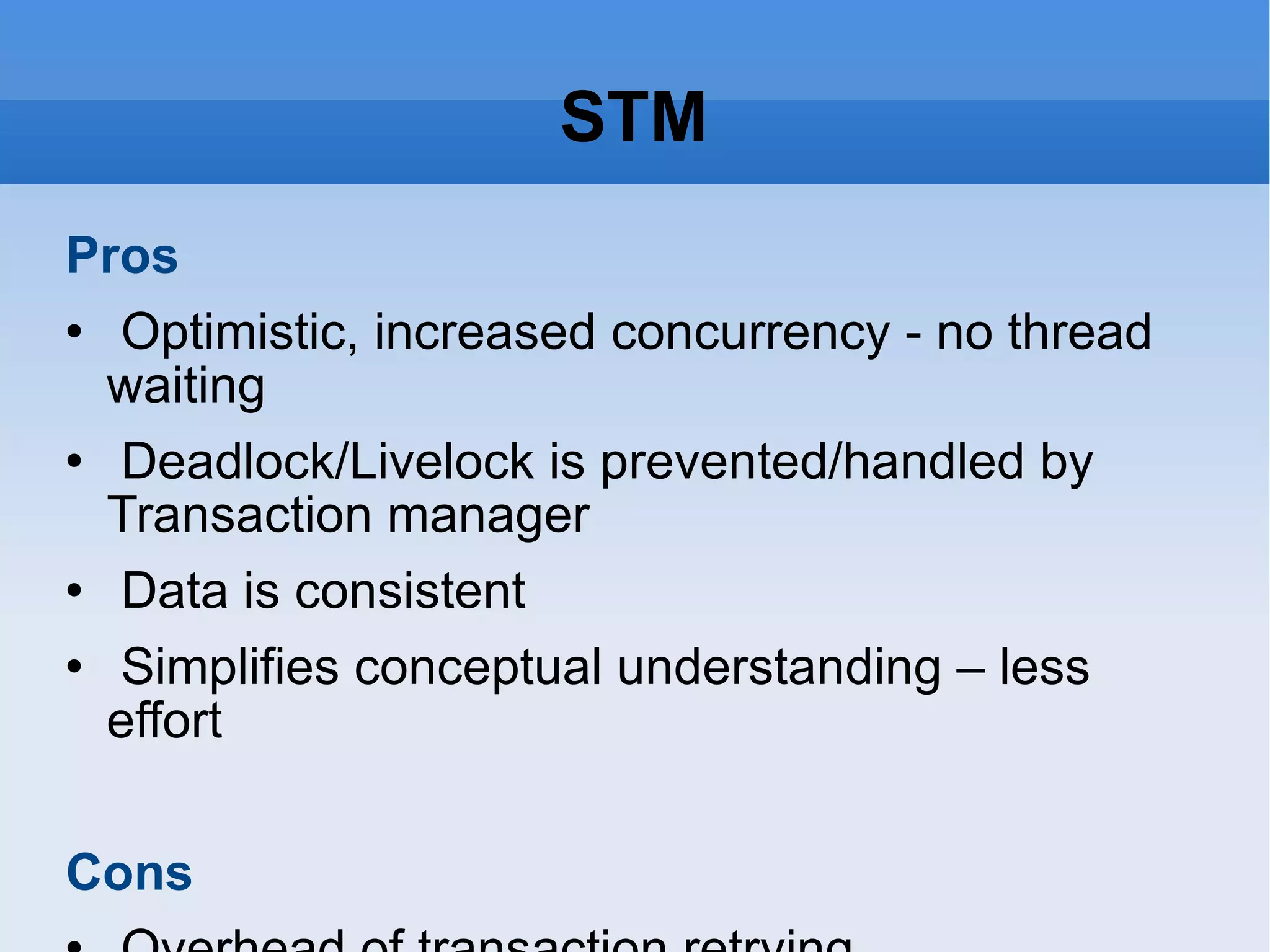 STM Pros Optimistic, increased concurrency - no thread waiting Deadlock/Livelock is prevented/handled by Transaction manager Data is consistent Simplifies conceptual understanding – less effort Cons Overhead of transaction retrying Performance hit (<4 processor) on maintaining committed, storing in-transaction values and locks for commiting transactions Cannot perform any operation that cannot be undone, including most I/O Solved using queues (Agents in Clojure) 