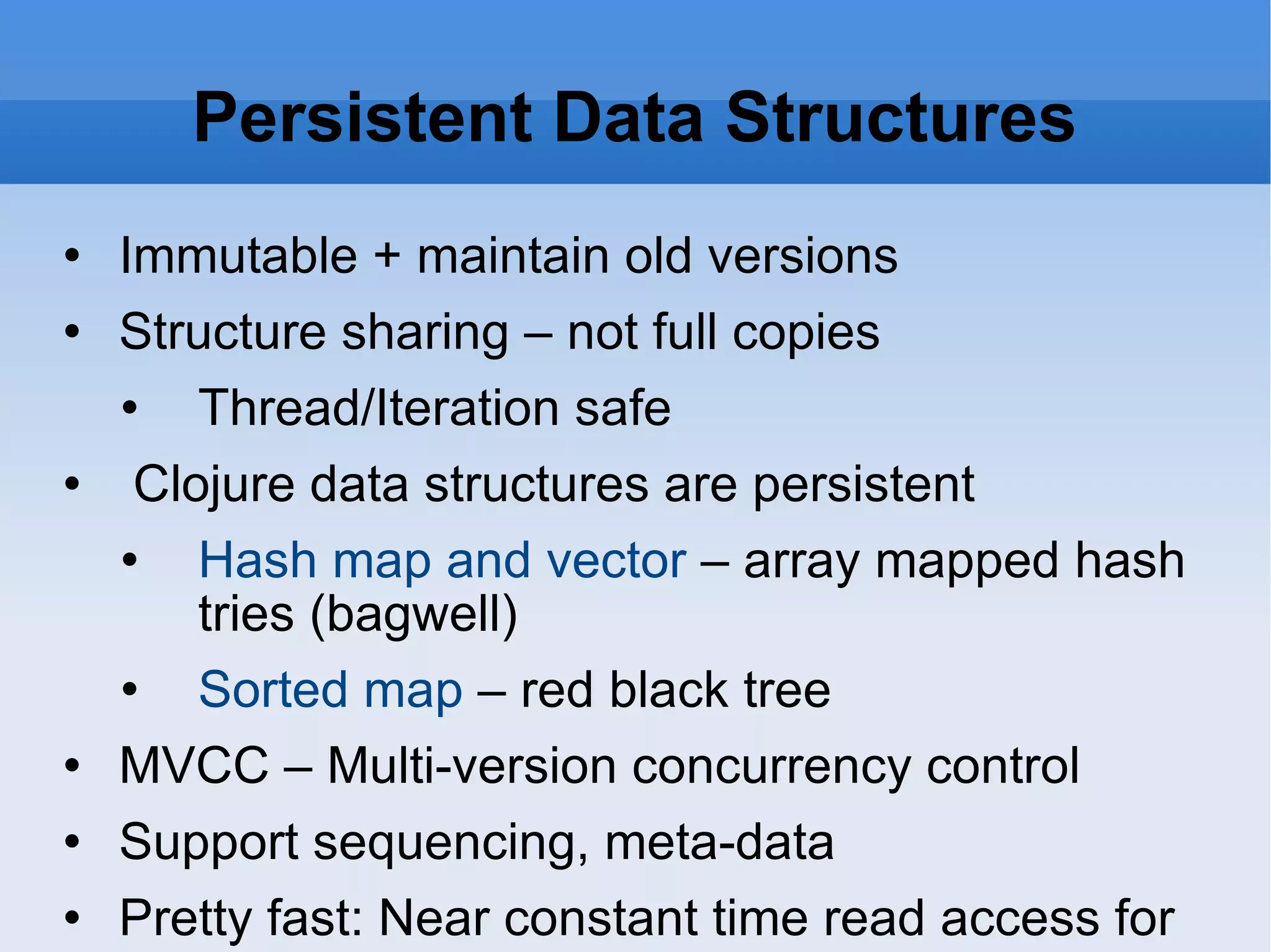 Persistent Data Structures Immutable + maintain old versions Structure sharing – not full copies Thread/Iteration safe Clojure data structures are persistent Hash map and vector – array mapped hash tries (bagwell) Sorted map – red black tree MVCC – Multi-version concurrency control Support sequencing, meta-data Pretty fast: Near constant time read access for maps and vectors ( actually O(log32n) ) 
