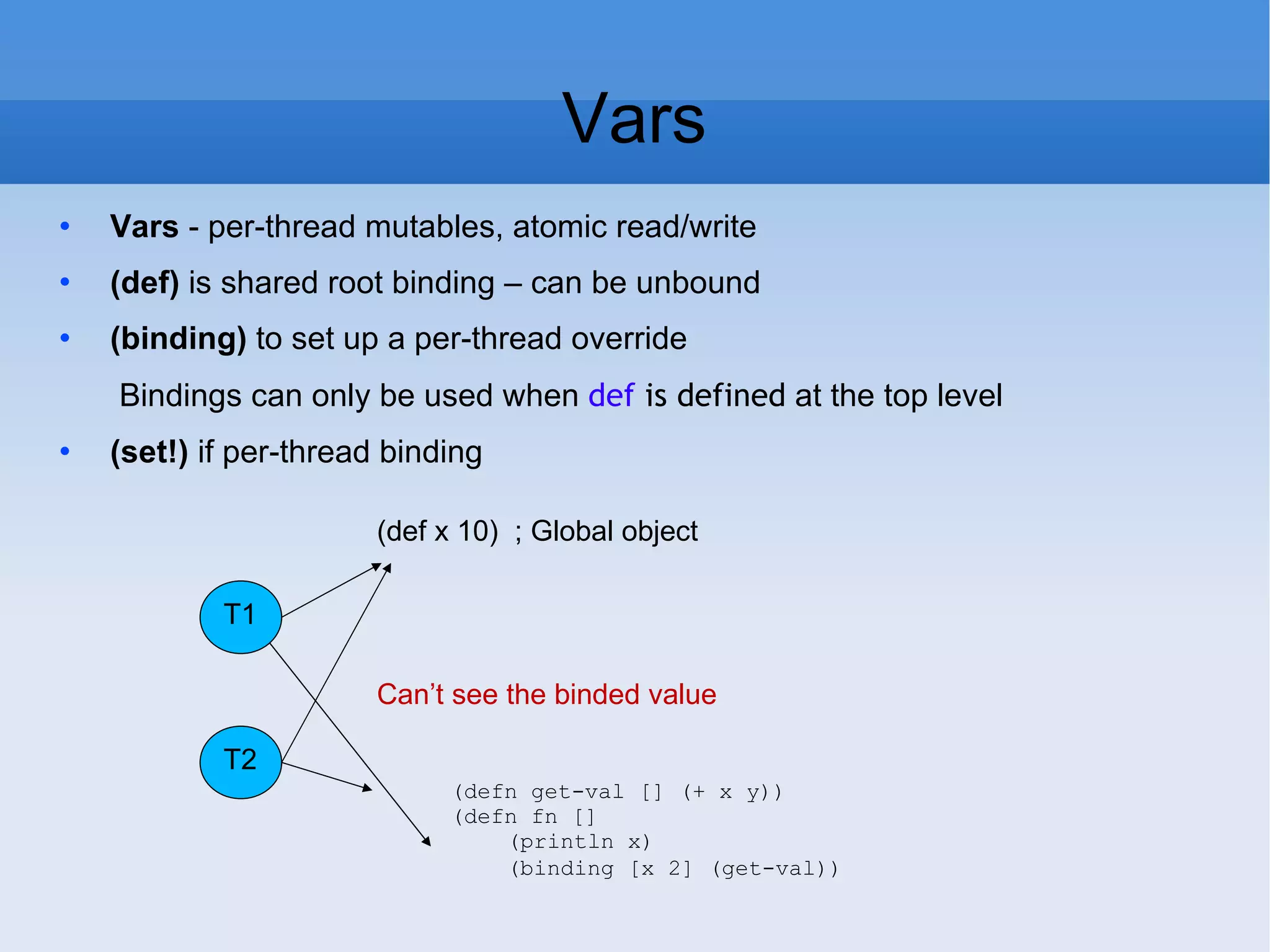 Vars Vars - per-thread mutables, atomic read/write (def) is shared root binding – can be unbound (binding) to set up a per-thread override Bindings can only be used when def is defined at the top level (set!) if per-thread binding T1 T2 (def x 10) ; Global object (defn get-val [] (+ x y)) (defn fn [] (println x) (binding [x 2] (get-val)) Can’t see the binded value 