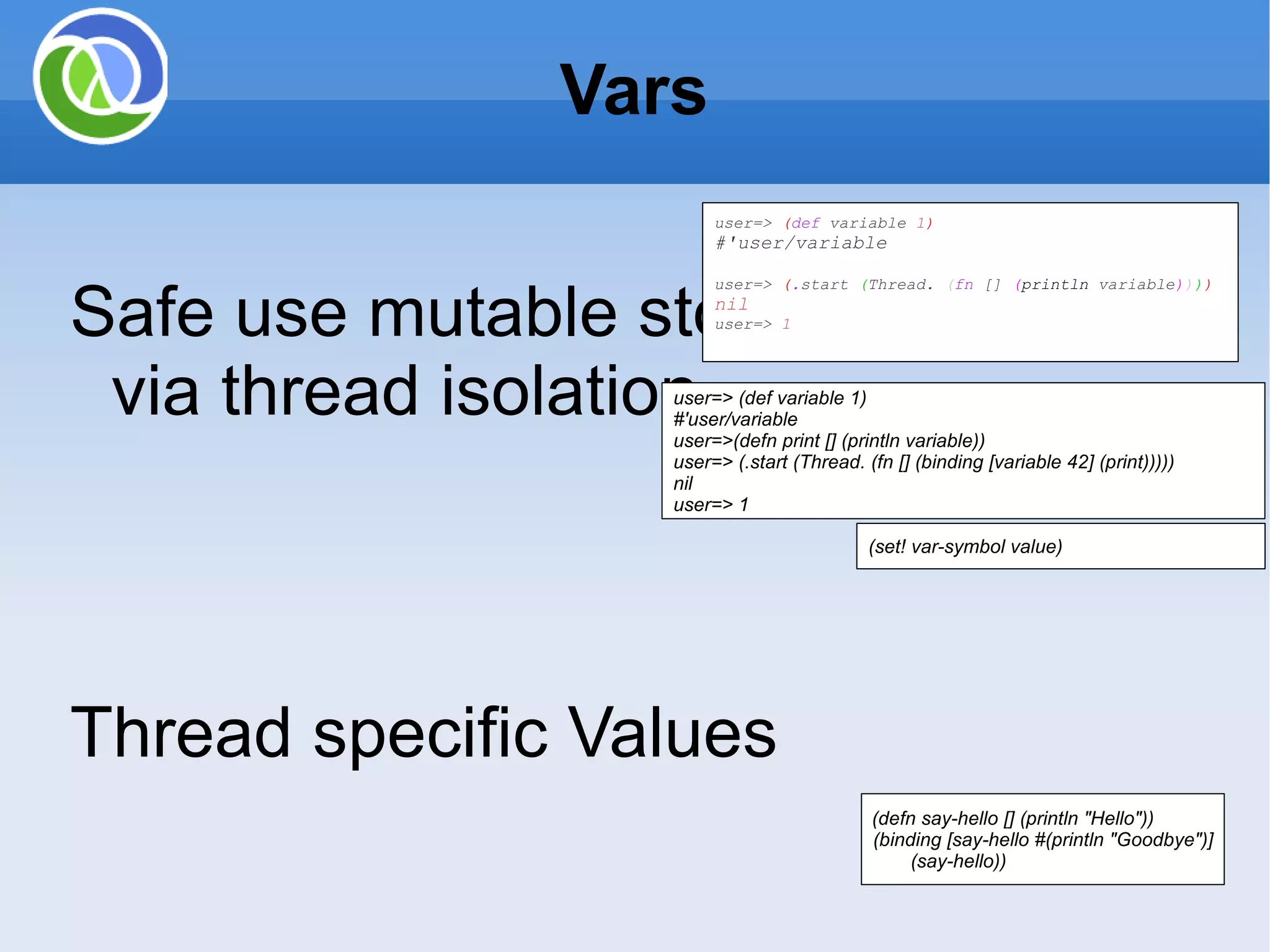 Vars Safe use mutable storage location via thread isolation Thread specific Values Setting thread local dynamic binding Scenarios: Used for constants and configuration variables such as *in*, *out*, *err* Manually changing a program while running (def max-users 10) Functions defined with defn are stored in Vars enables re-definition of functions – AOP like enabling logging user=> ( def variable 1 ) #'user/variable user=> ( . start ( Thread. ( fn [] ( println variable ) ) ) ) nil user=> 1 user=> (def variable 1) #'user/variable user=>(defn print [] (println variable)) user=> (.start (Thread. (fn [] (binding [variable 42] (print))))) nil user=> 1 (set! var-symbol value) (defn say-hello [] (println &quot;Hello&quot;)) (binding [say-hello #(println &quot;Goodbye&quot;)] (say-hello)) 