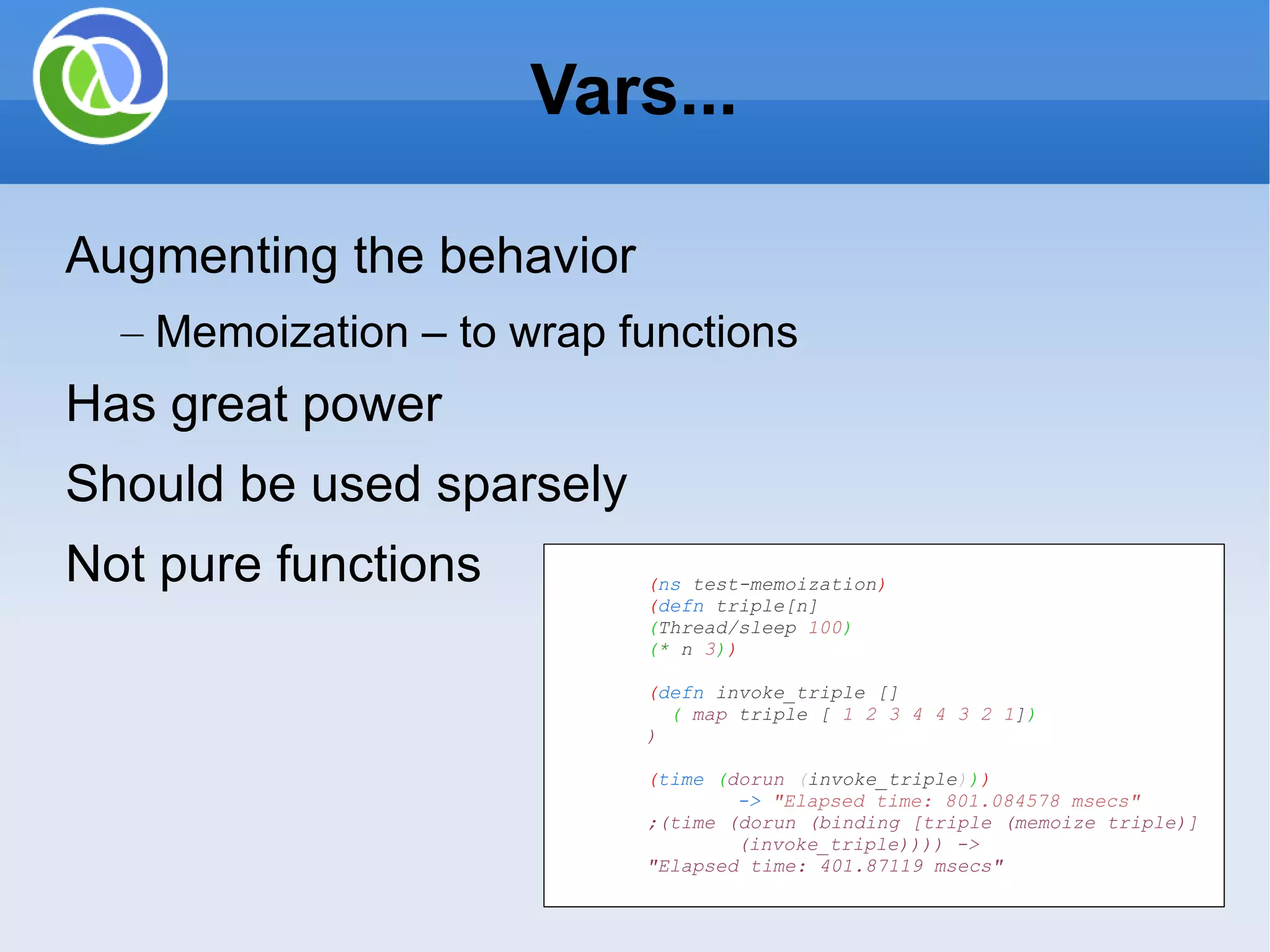 Vars... Augmenting the behavior Memoization – to wrap functions Has great power Should be used sparsely Not pure functions ( ns test-memoization ) ( defn triple[n] ( Thread/sleep 100 ) ( * n 3 ) ) ( defn invoke_triple [] ( map triple [ 1 2 3 4 4 3 2 1 ] ) ) ( time ( dorun ( invoke_triple ) ) ) -> &quot;Elapsed time: 801.084578 msecs&quot; ;(time (dorun (binding [triple (memoize triple)] (invoke_triple)))) -> &quot;Elapsed time: 401.87119 msecs&quot; 