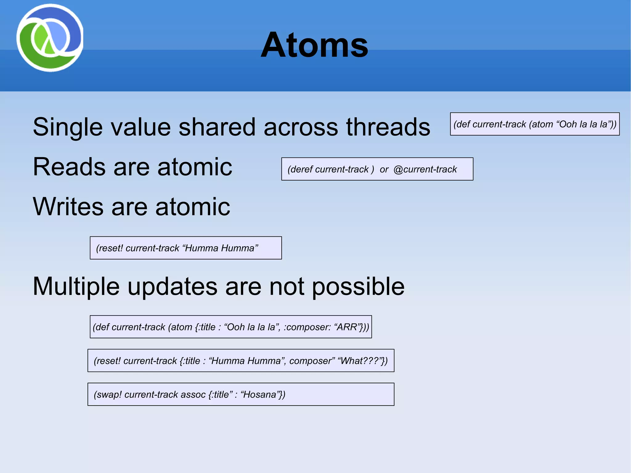 Atoms Single value shared across threads Reads are atomic Writes are atomic Multiple updates are not possible (def current-track (atom “Ooh la la la”)) (deref current-track ) or @current-track (reset! current-track “Humma Humma” (reset! current-track {:title : “Humma Humma”, composer” “What???”}) (def current-track (atom {:title : “Ooh la la la”, :composer: “ARR”})) (swap! current-track assoc {:title” : “Hosana”}) 