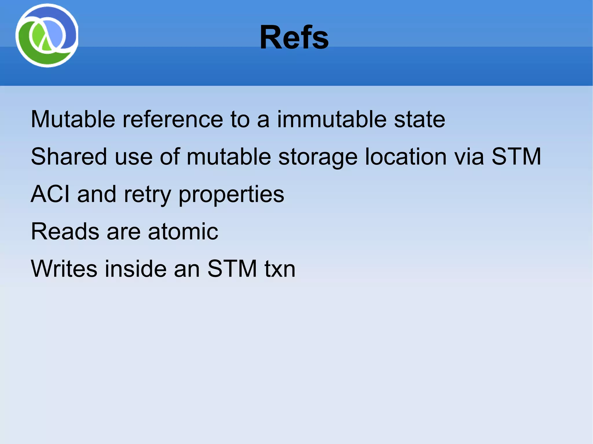 Refs Mutable reference to a immutable state Shared use of mutable storage location via STM ACI and retry properties Reads are atomic Writes inside an STM txn 