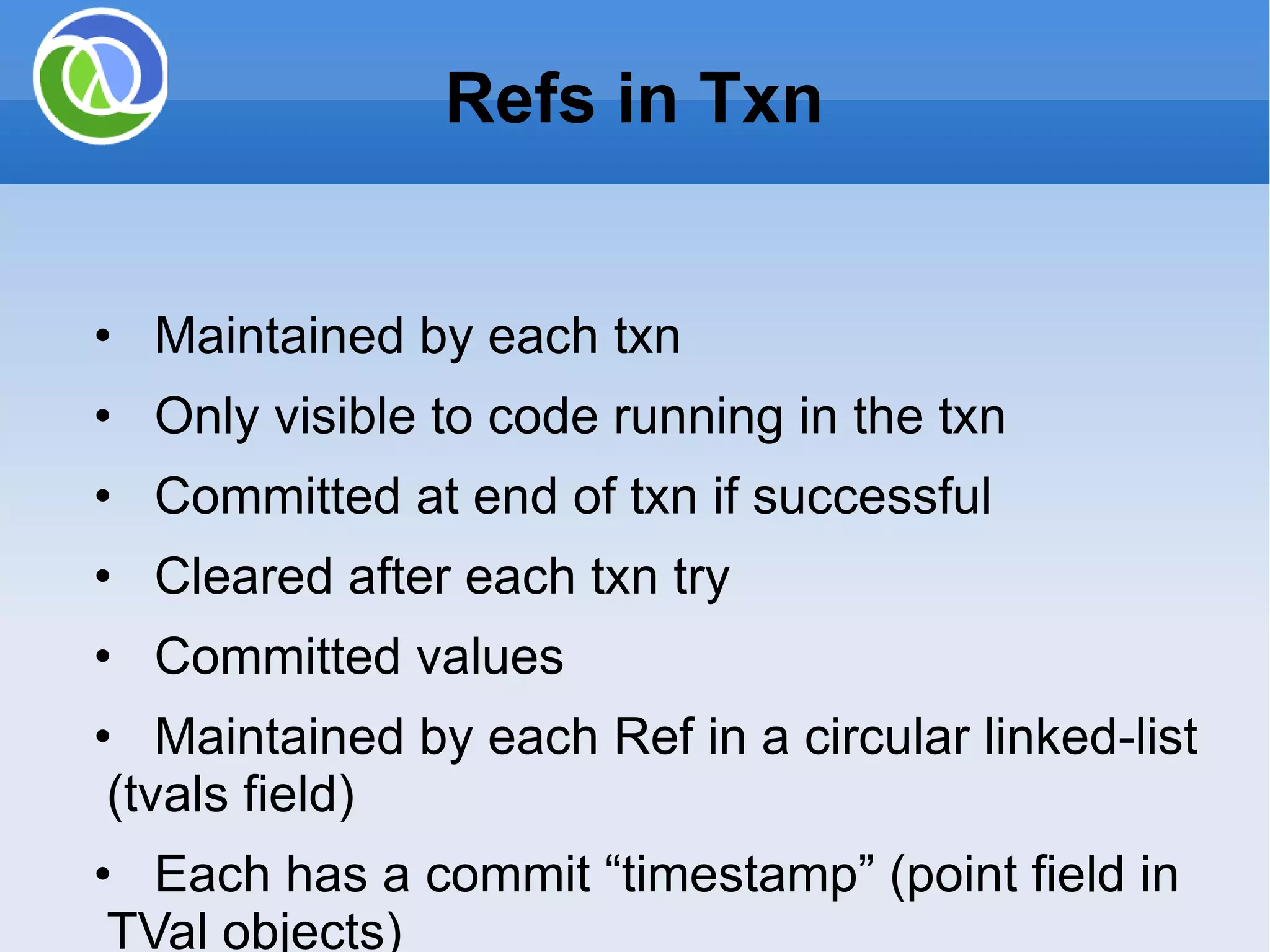 Refs in Txn • Maintained by each txn • Only visible to code running in the txn • Committed at end of txn if successful • Cleared after each txn try • Committed values • Maintained by each Ref in a circular linked-list (tvals field) • Each has a commit “timestamp” (point field in TVal objects) 